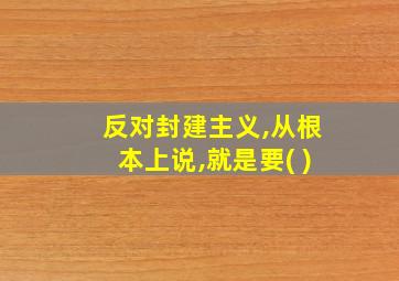 反对封建主义,从根本上说,就是要( )